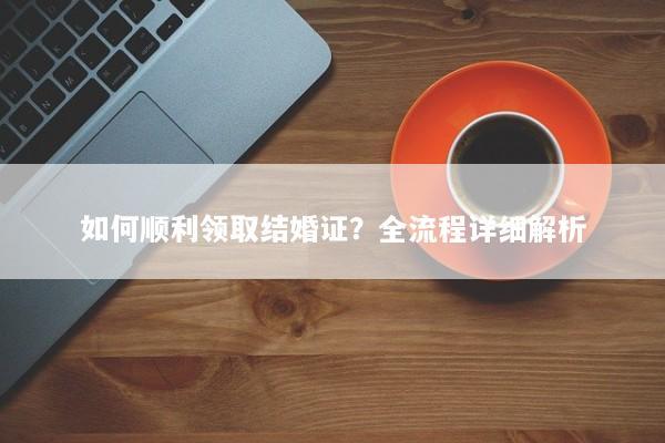 如何顺利领取结婚证？全流程详细解析